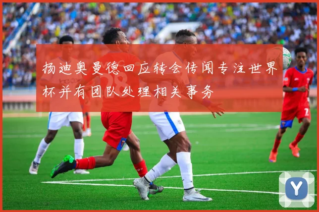 扬迪奥曼德回应转会传闻专注世界杯并有团队处理相关事务