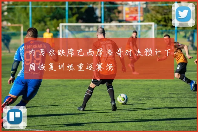 内马尔缺席巴西摩洛哥对决预计下周恢复训练重返赛场