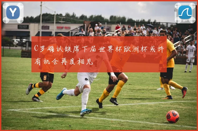 C罗确认缺席下届世界杯欧洲杯或许有机会再度相见