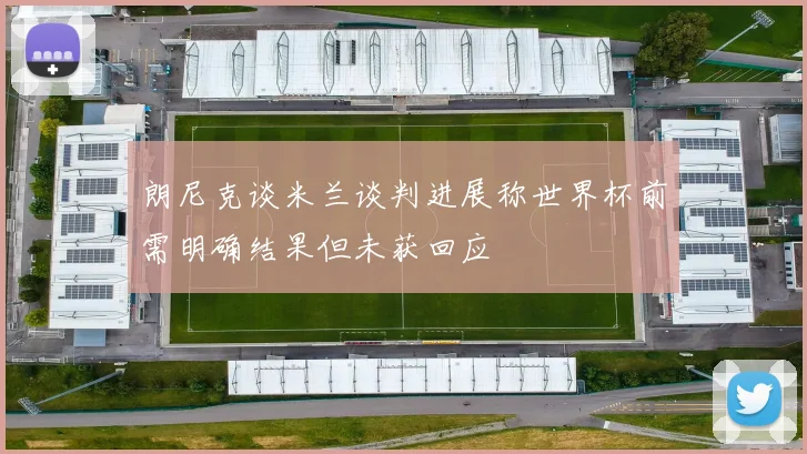 朗尼克谈米兰谈判进展称世界杯前需明确结果但未获回应