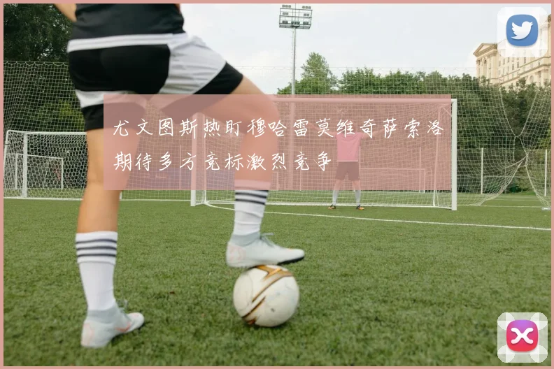 尤文图斯热盯穆哈雷莫维奇萨索洛期待多方竞标激烈竞争