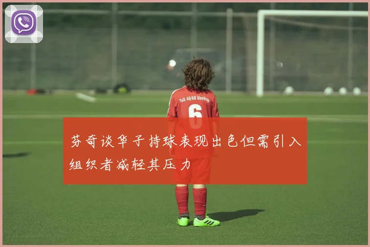 芬奇谈华子持球表现出色但需引入组织者减轻其压力
