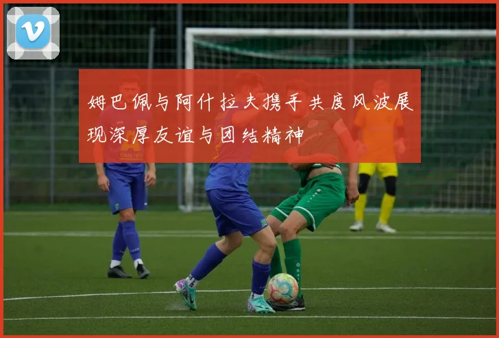 姆巴佩与阿什拉夫携手共度风波展现深厚友谊与团结精神