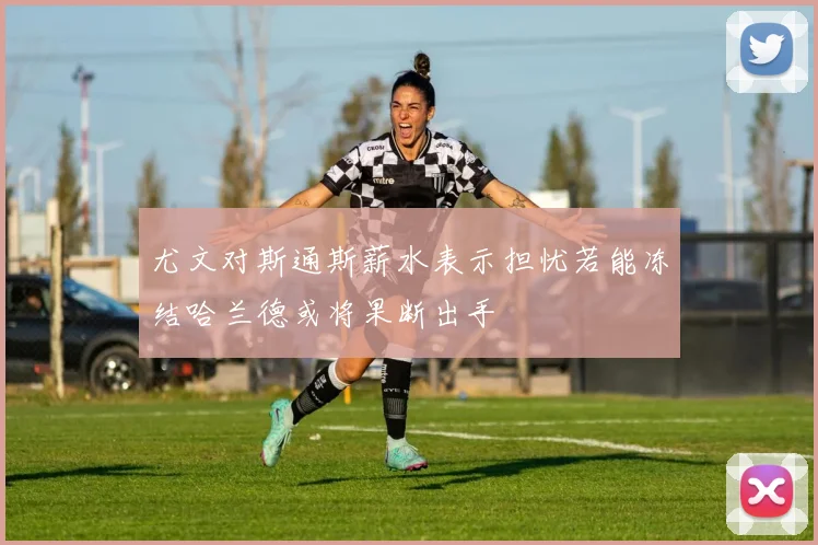 尤文对斯通斯薪水表示担忧若能冻结哈兰德或将果断出手