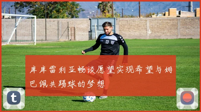 库库雷利亚畅谈愿望实现希望与姆巴佩共踢球的梦想