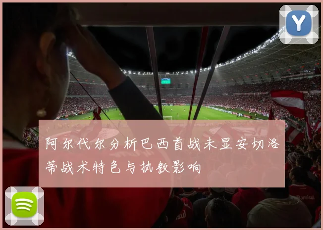 阿尔代尔分析巴西首战未显安切洛蒂战术特色与执教影响