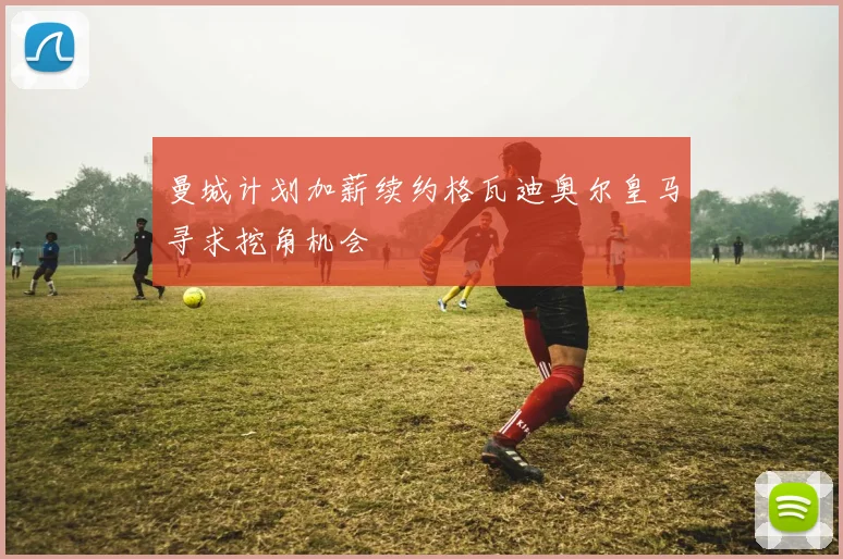 曼城计划加薪续约格瓦迪奥尔皇马寻求挖角机会