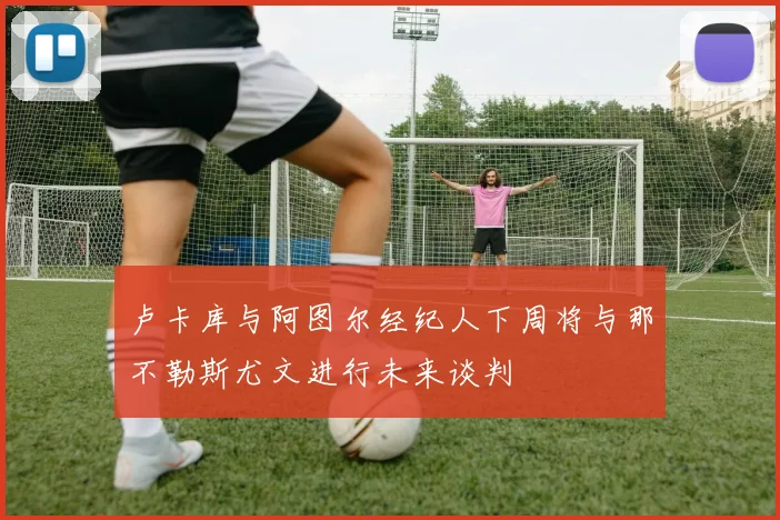 卢卡库与阿图尔经纪人下周将与那不勒斯尤文进行未来谈判