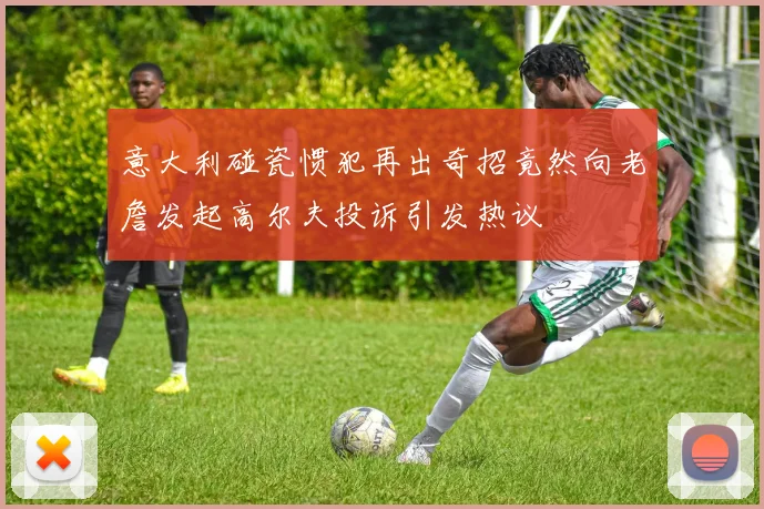 意大利碰瓷惯犯再出奇招竟然向老詹发起高尔夫投诉引发热议