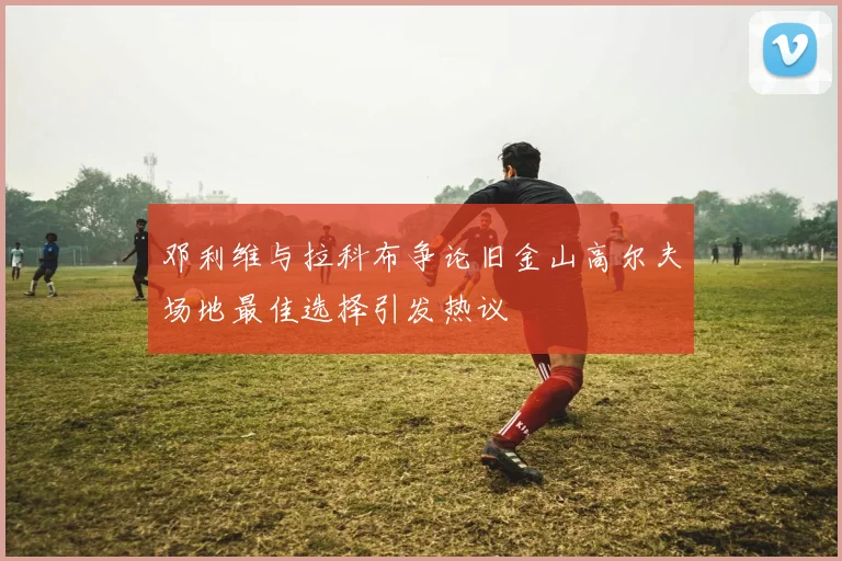 邓利维与拉科布争论旧金山高尔夫场地最佳选择引发热议