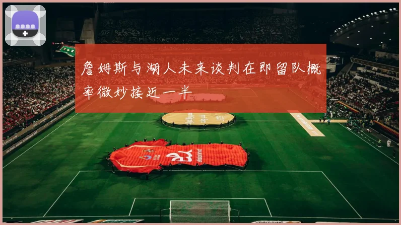 詹姆斯与湖人未来谈判在即留队概率微妙接近一半